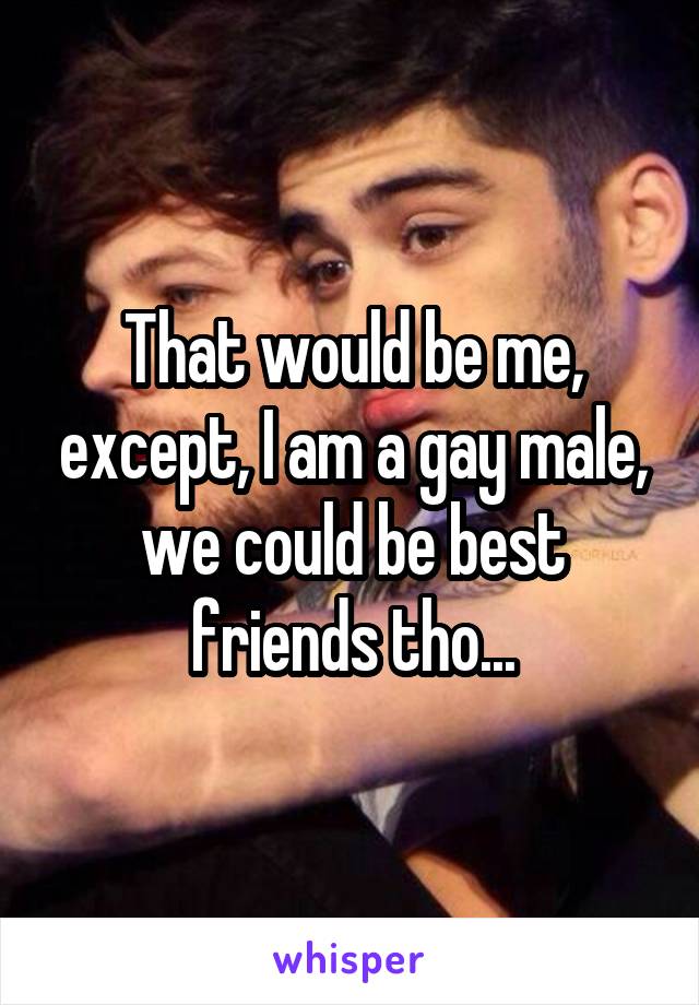 That would be me, except, I am a gay male, we could be best friends tho...