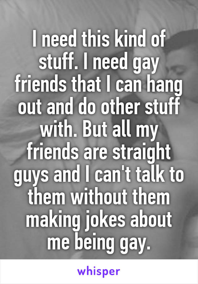 I need this kind of stuff. I need gay friends that I can hang out and do other stuff with. But all my friends are straight guys and I can't talk to them without them making jokes about me being gay.
