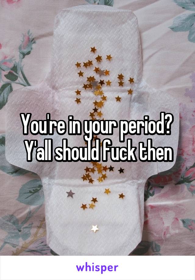 You're in your period? 
Y'all should fuck then