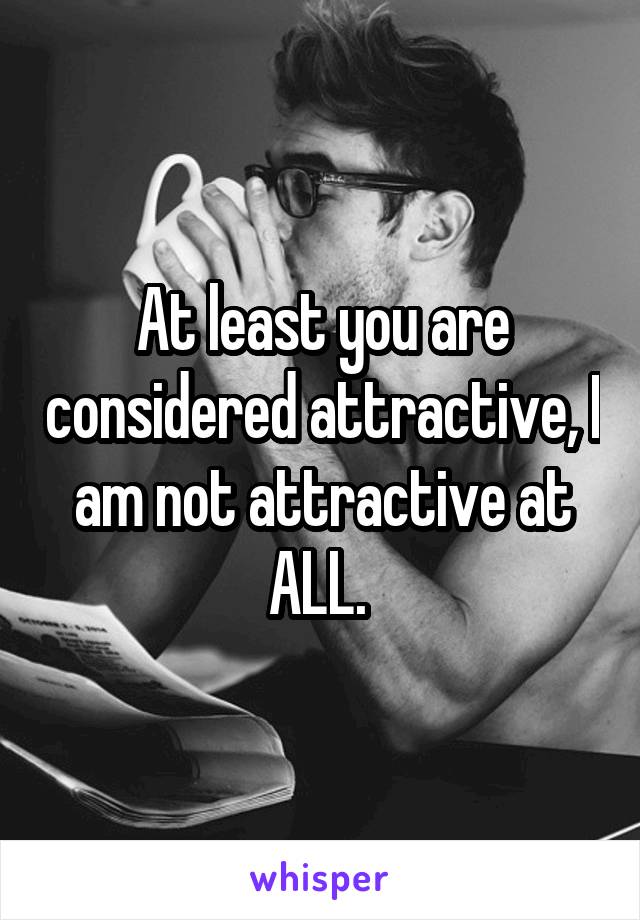 At least you are considered attractive, I am not attractive at ALL. 