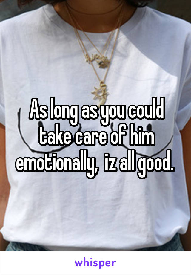 As long as you could take care of him emotionally,  iz all good. 