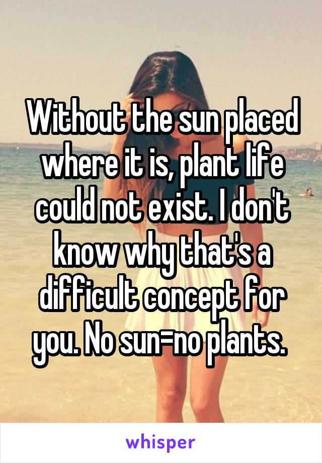 Without the sun placed where it is, plant life could not exist. I don't know why that's a difficult concept for you. No sun=no plants. 