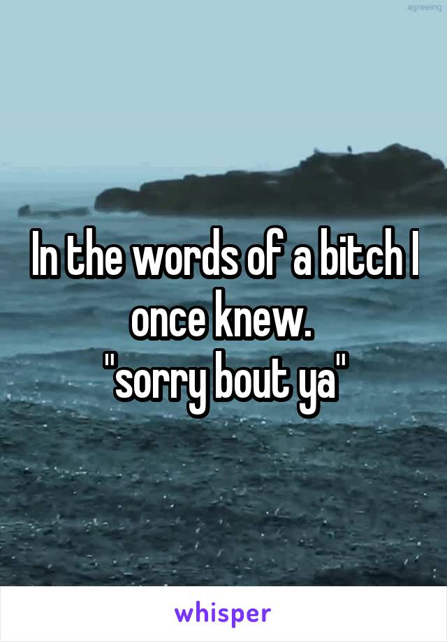 In the words of a bitch I once knew. 
"sorry bout ya"