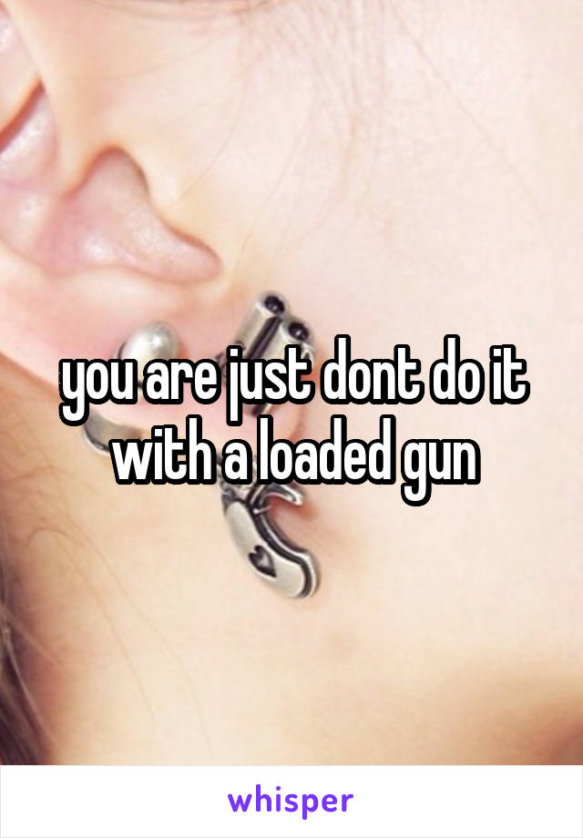 you are just dont do it with a loaded gun