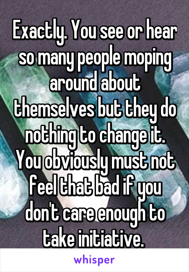 Exactly. You see or hear so many people moping around about themselves but they do nothing to change it. You obviously must not feel that bad if you don't care enough to take initiative. 