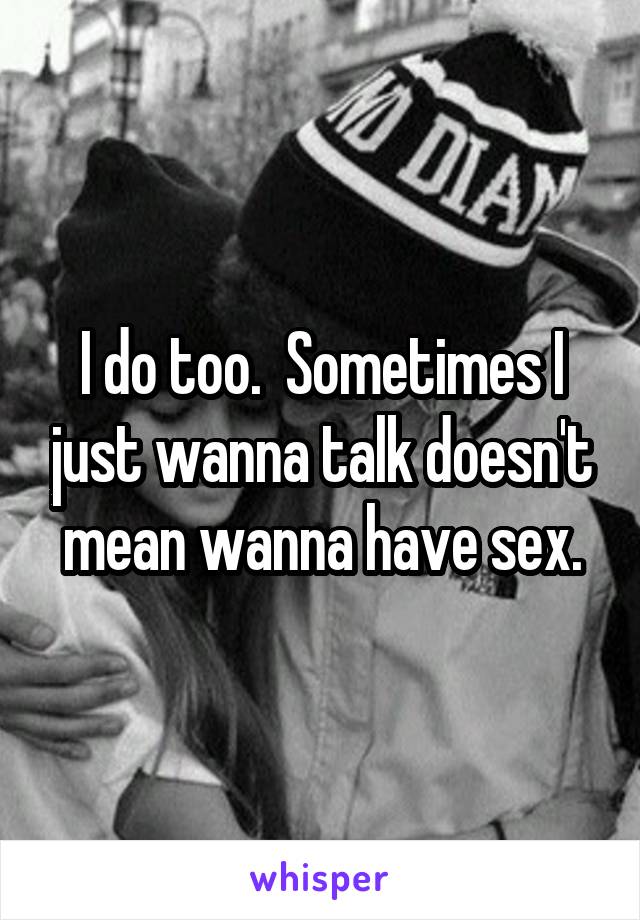 I do too.  Sometimes I just wanna talk doesn't mean wanna have sex.