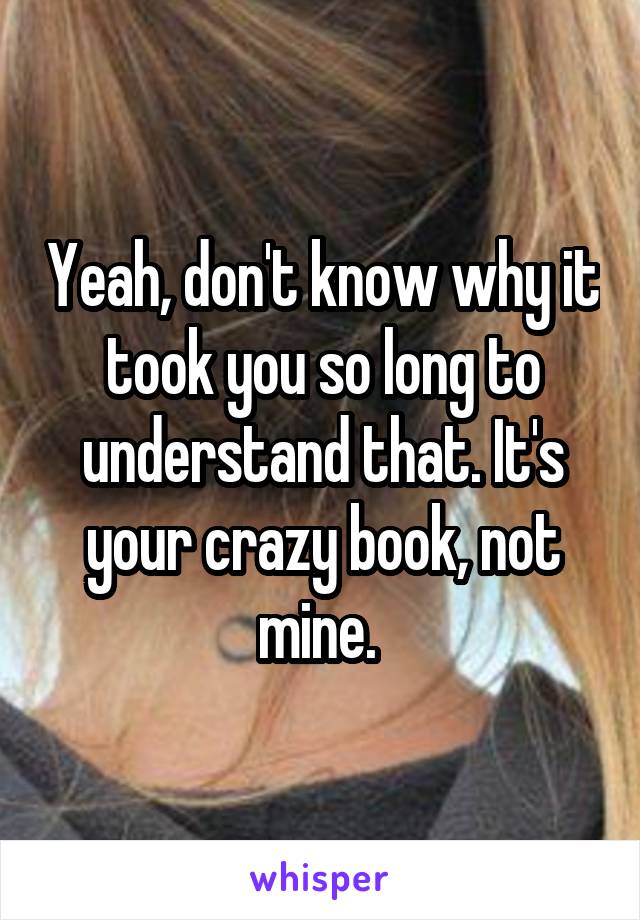 Yeah, don't know why it took you so long to understand that. It's your crazy book, not mine. 