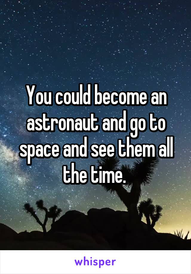 You could become an astronaut and go to space and see them all the time. 