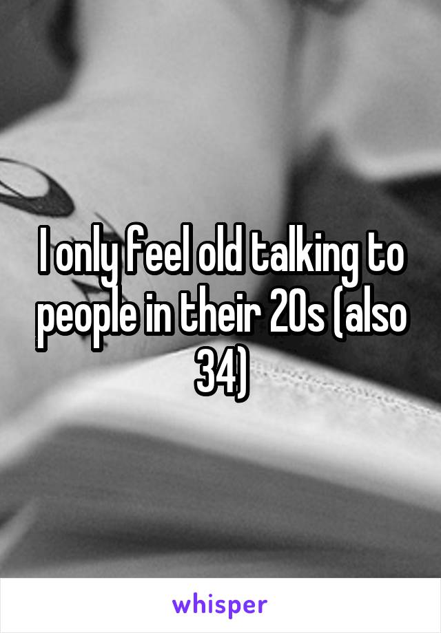 I only feel old talking to people in their 20s (also 34)