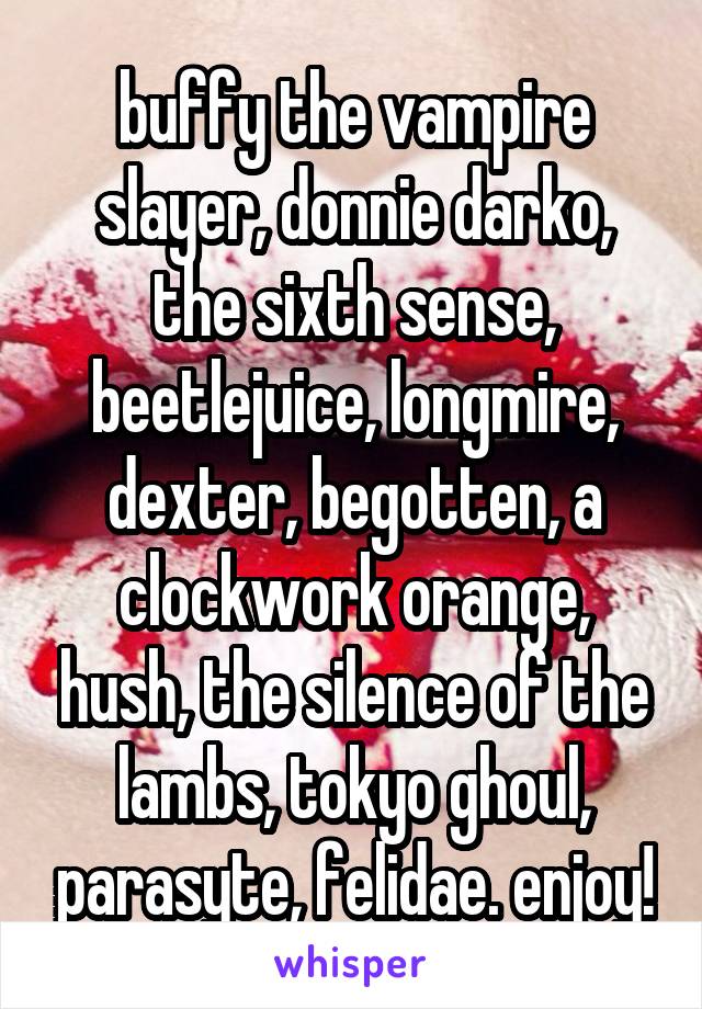 buffy the vampire slayer, donnie darko, the sixth sense, beetlejuice, longmire, dexter, begotten, a clockwork orange, hush, the silence of the lambs, tokyo ghoul, parasyte, felidae. enjoy!