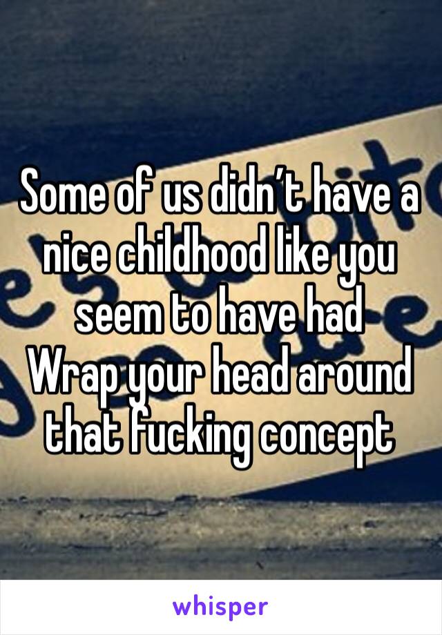 Some of us didn’t have a nice childhood like you seem to have had 
Wrap your head around that fucking concept