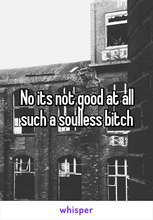No its not good at all such a soulless bitch