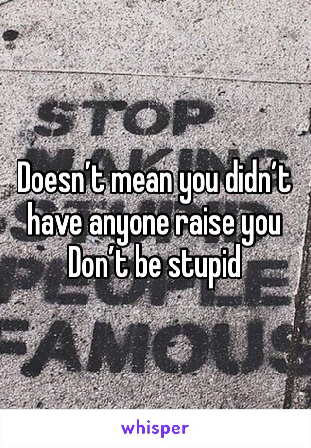 Doesn’t mean you didn’t have anyone raise you
Don’t be stupid