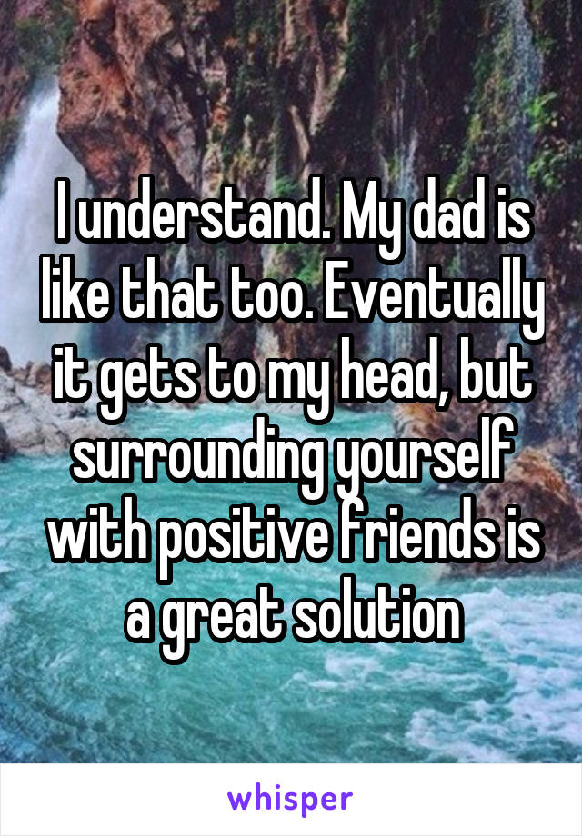 I understand. My dad is like that too. Eventually it gets to my head, but surrounding yourself with positive friends is a great solution