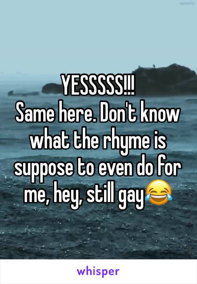 YESSSSS!!!
Same here. Don't know what the rhyme is suppose to even do for me, hey, still gay😂