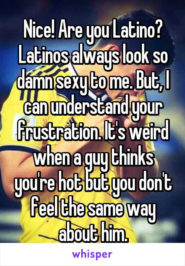 Nice! Are you Latino? Latinos always look so damn sexy to me. But, I can understand your frustration. It's weird when a guy thinks you're hot but you don't feel the same way about him.