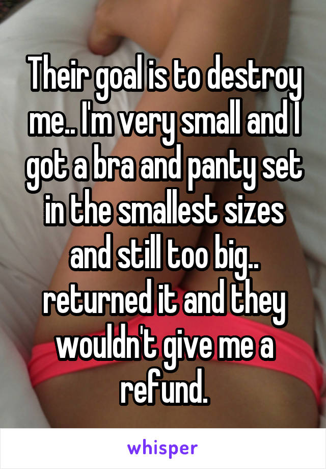 Their goal is to destroy me.. I'm very small and I got a bra and panty set in the smallest sizes and still too big.. returned it and they wouldn't give me a refund.