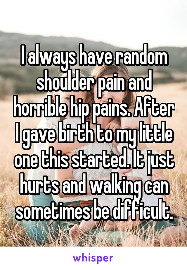 I always have random shoulder pain and horrible hip pains. After I gave birth to my little one this started. It just hurts and walking can sometimes be difficult.