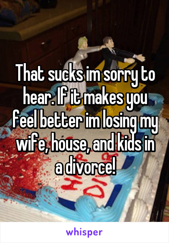 That sucks im sorry to hear. If it makes you feel better im losing my wife, house, and kids in a divorce!