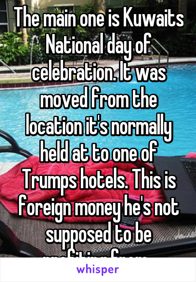 The main one is Kuwaits National day of celebration. It was moved from the location it's normally held at to one of Trumps hotels. This is foreign money he's not supposed to be profiting from. 