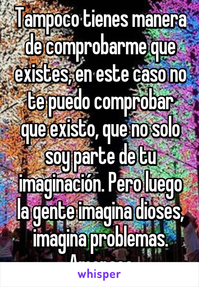 Tampoco tienes manera de comprobarme que existes, en este caso no te puedo comprobar que existo, que no solo soy parte de tu imaginación. Pero luego la gente imagina dioses, imagina problemas. Amensee