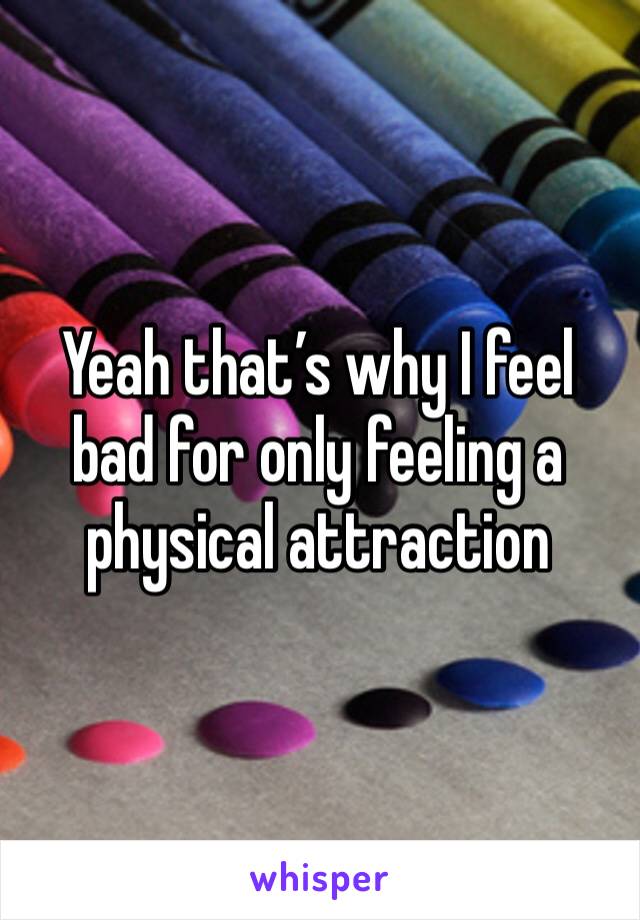 Yeah that’s why I feel bad for only feeling a physical attraction