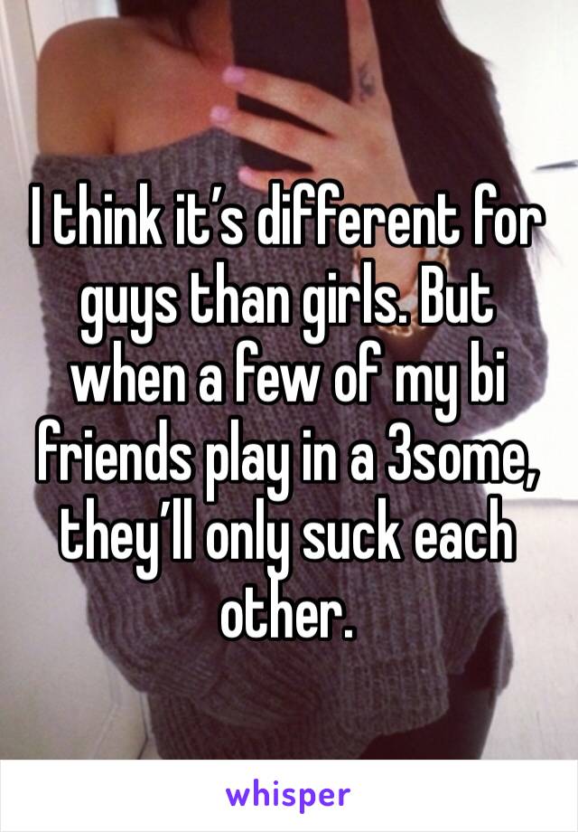I think it’s different for guys than girls. But when a few of my bi friends play in a 3some, they’ll only suck each other.