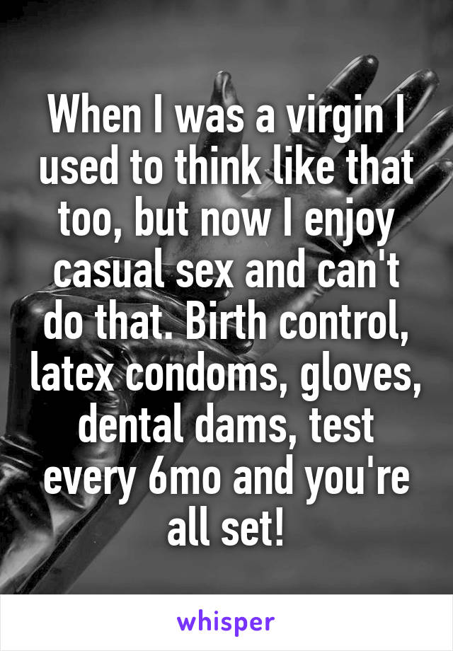 When I was a virgin I used to think like that too, but now I enjoy casual sex and can't do that. Birth control, latex condoms, gloves, dental dams, test every 6mo and you're all set!