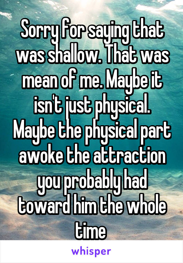 Sorry for saying that was shallow. That was mean of me. Maybe it isn't just physical. Maybe the physical part awoke the attraction you probably had toward him the whole time 