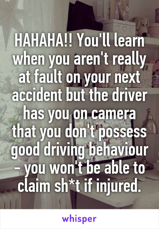 HAHAHA!! You'll learn when you aren't really at fault on your next accident but the driver has you on camera that you don't possess good driving behaviour - you won't be able to claim sh*t if injured.