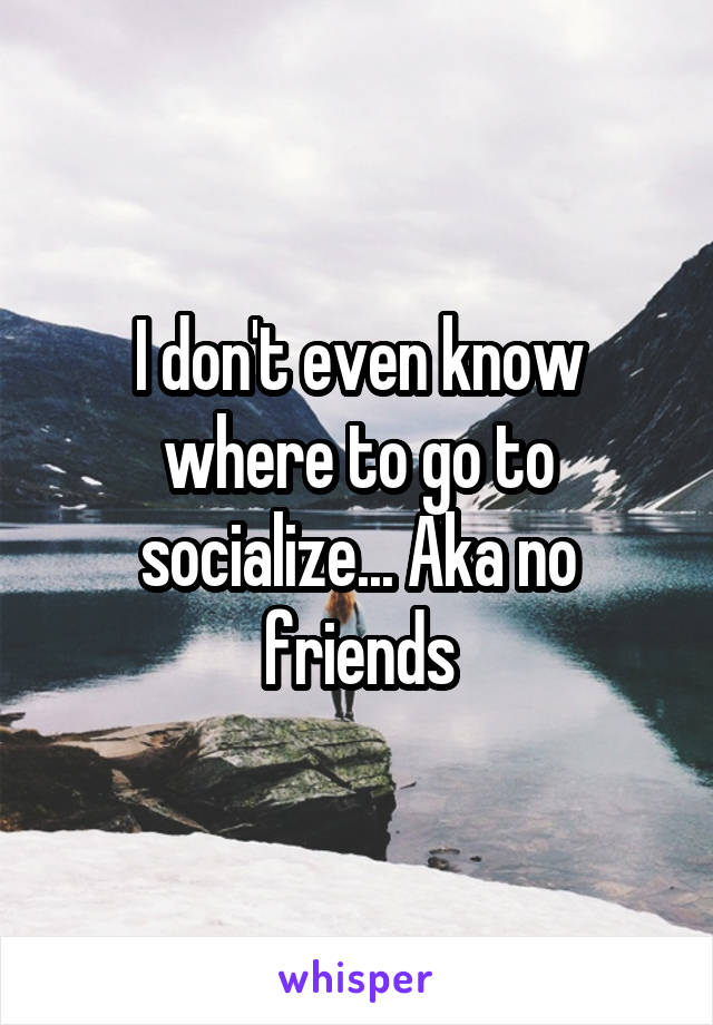 I don't even know where to go to socialize... Aka no friends