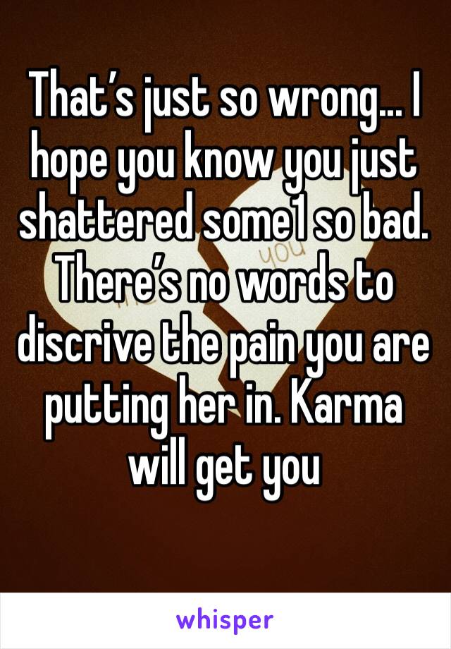 That’s just so wrong... I hope you know you just shattered some1 so bad. There’s no words to discrive the pain you are putting her in. Karma will get you 