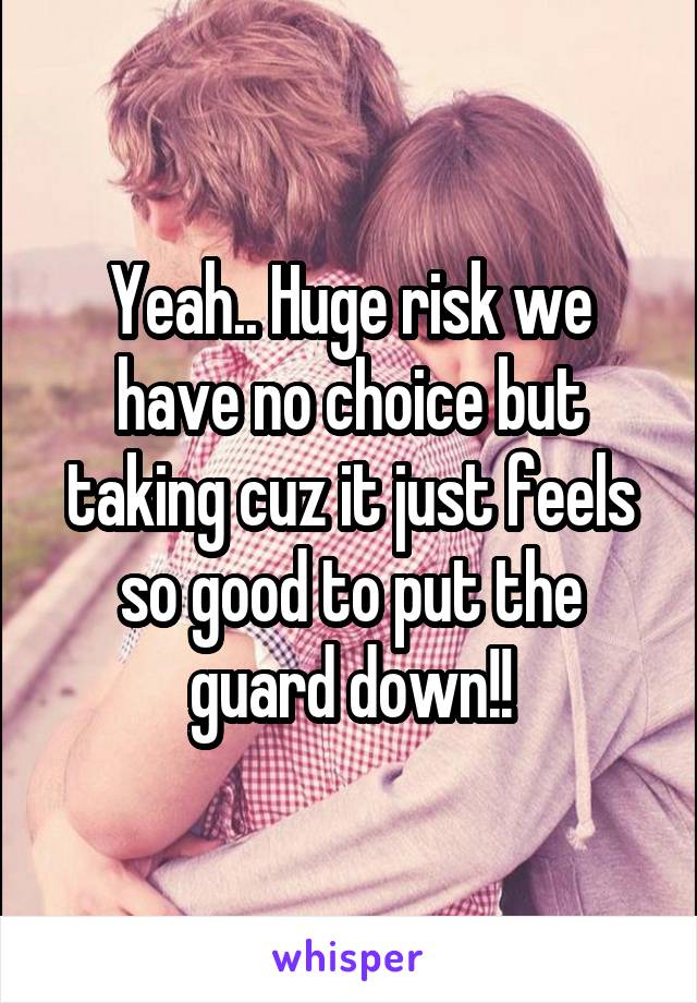 Yeah.. Huge risk we have no choice but taking cuz it just feels so good to put the guard down!!