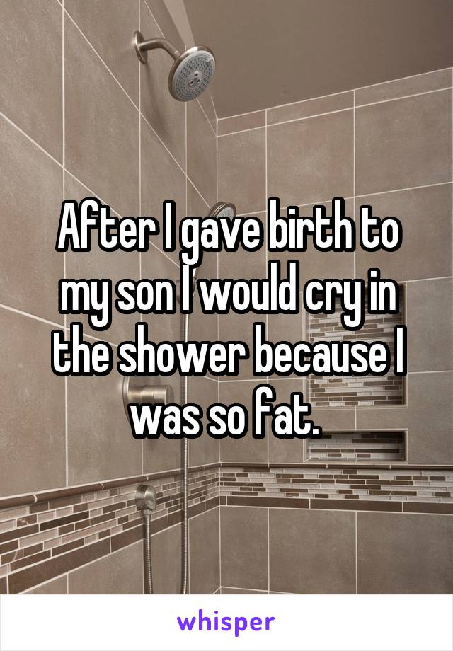 After I gave birth to my son I would cry in the shower because I was so fat. 