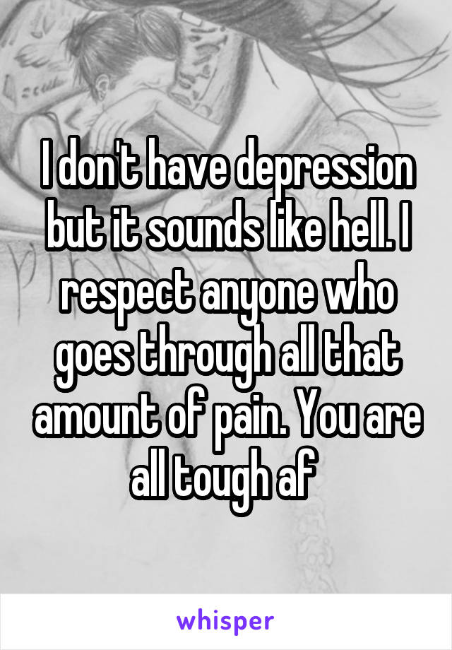 I don't have depression but it sounds like hell. I respect anyone who goes through all that amount of pain. You are all tough af 