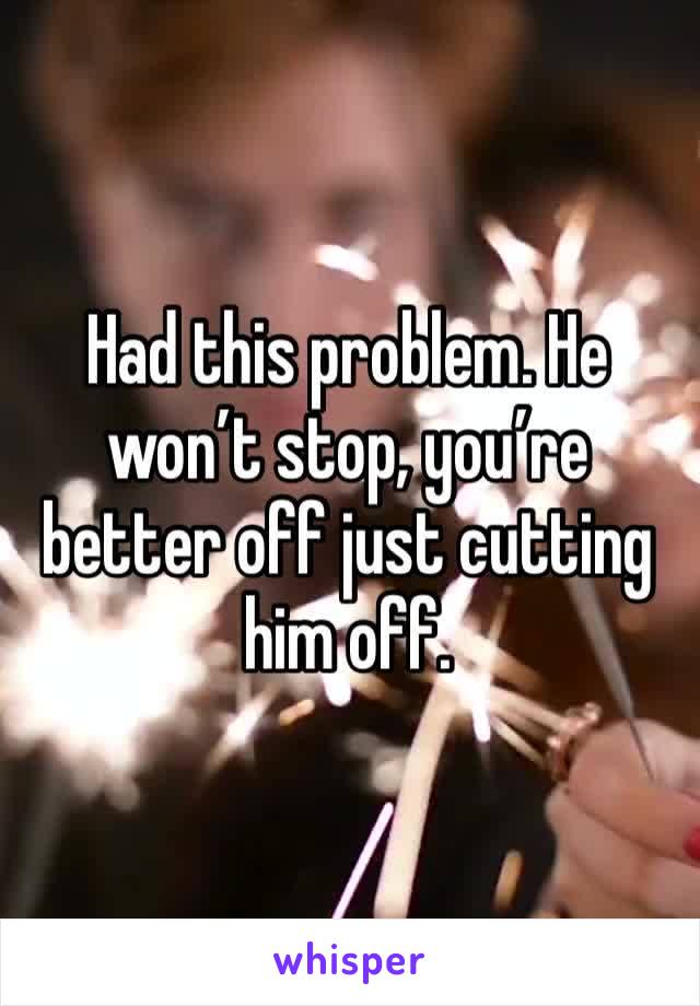 Had this problem. He won’t stop, you’re better off just cutting him off.