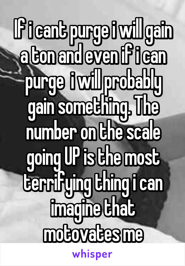 If i cant purge i will gain a ton and even if i can purge  i will probably gain something. The number on the scale going UP is the most terrifying thing i can imagine that motovates me