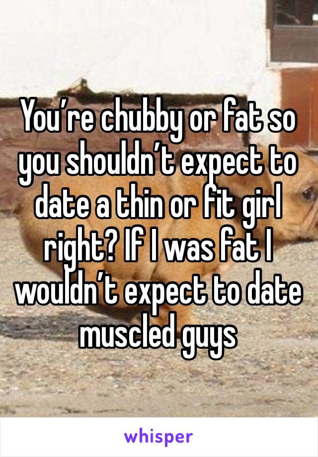 You’re chubby or fat so you shouldn’t expect to date a thin or fit girl right? If I was fat I wouldn’t expect to date muscled guys