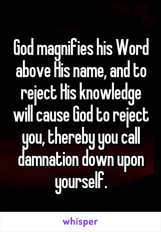 God magnifies his Word above His name, and to reject His knowledge will cause God to reject you, thereby you call damnation down upon yourself.