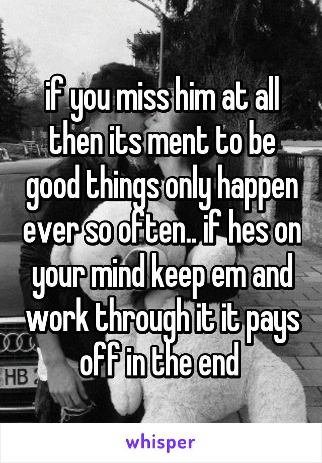 if you miss him at all then its ment to be good things only happen ever so often.. if hes on your mind keep em and work through it it pays off in the end 