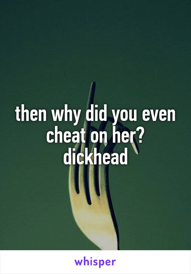 then why did you even cheat on her? dickhead