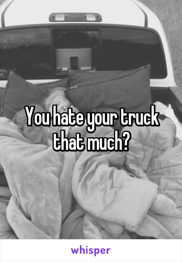 You hate your truck that much?