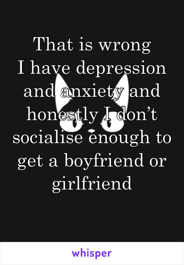 That is wrong
I have depression and anxiety and honestly I don’t socialise enough to get a boyfriend or girlfriend 