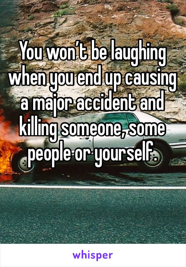 You won’t be laughing when you end up causing a major accident and killing someone, some people or yourself. 