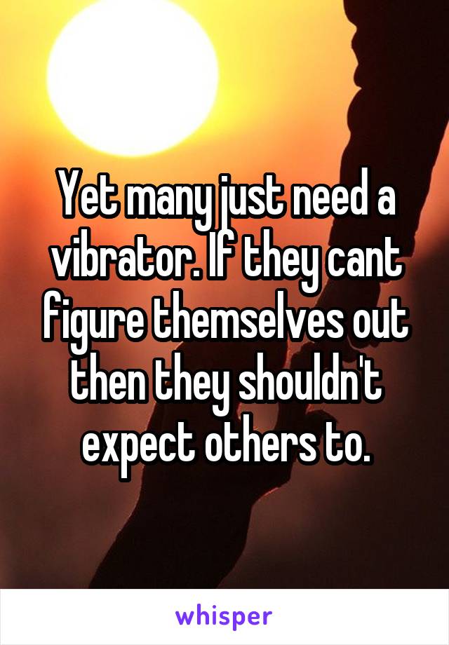 Yet many just need a vibrator. If they cant figure themselves out then they shouldn't expect others to.