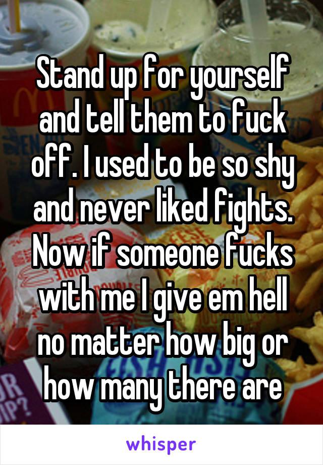 Stand up for yourself and tell them to fuck off. I used to be so shy and never liked fights. Now if someone fucks with me I give em hell no matter how big or how many there are