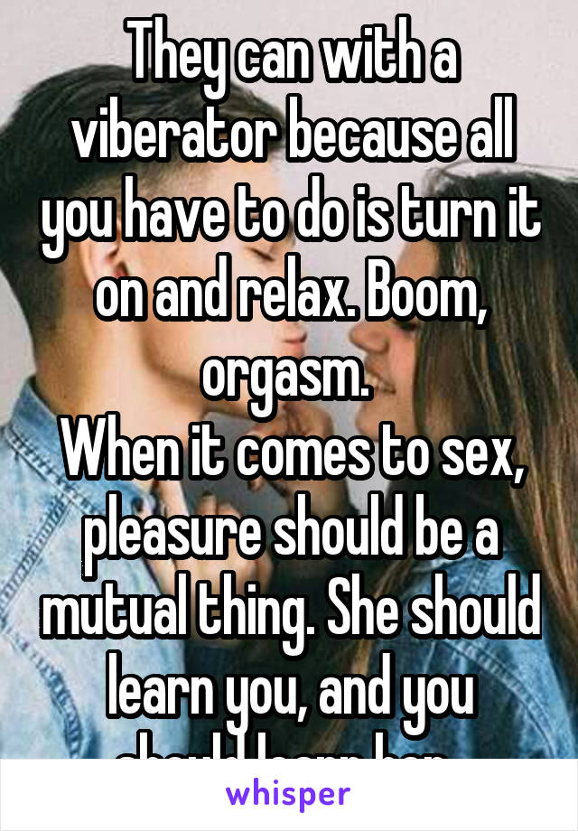 They can with a viberator because all you have to do is turn it on and relax. Boom, orgasm. 
When it comes to sex, pleasure should be a mutual thing. She should learn you, and you should learn her. 
