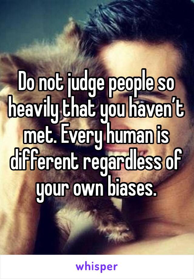Do not judge people so heavily that you haven’t met. Every human is different regardless of your own biases.