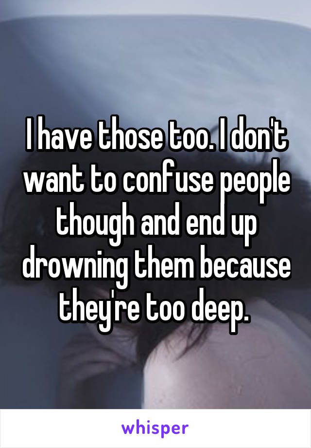 I have those too. I don't want to confuse people though and end up drowning them because they're too deep. 