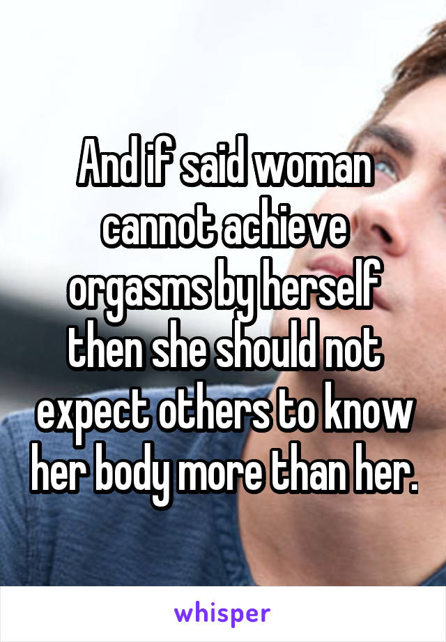 And if said woman cannot achieve orgasms by herself then she should not expect others to know her body more than her.